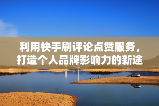 利用快手刷评论点赞服务，打造个人品牌影响力的新途径