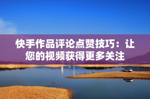 快手作品评论点赞技巧：让您的视频获得更多关注