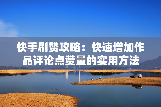 快手刷赞攻略：快速增加作品评论点赞量的实用方法