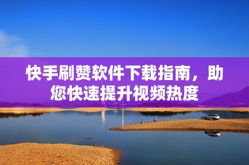 快手刷赞软件下载指南，助您快速提升视频热度