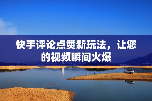快手评论点赞新玩法，让您的视频瞬间火爆