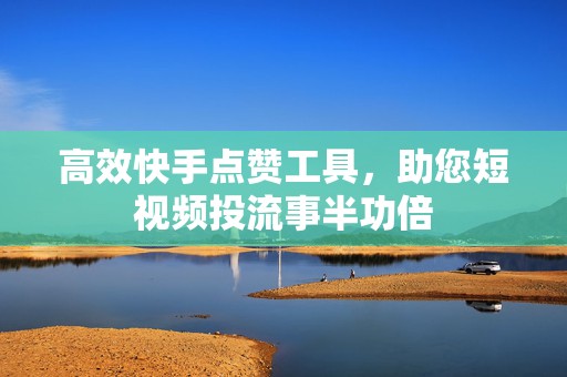 高效快手点赞工具，助您短视频投流事半功倍