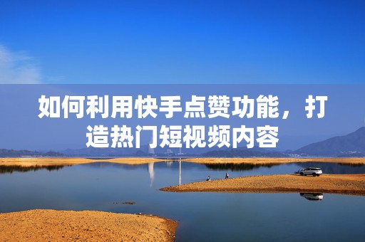 如何利用快手点赞功能，打造热门短视频内容