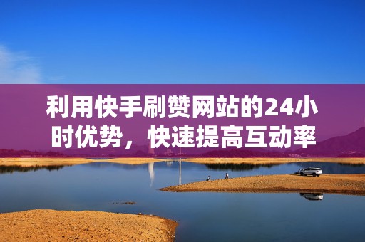 利用快手刷赞网站的24小时优势，快速提高互动率