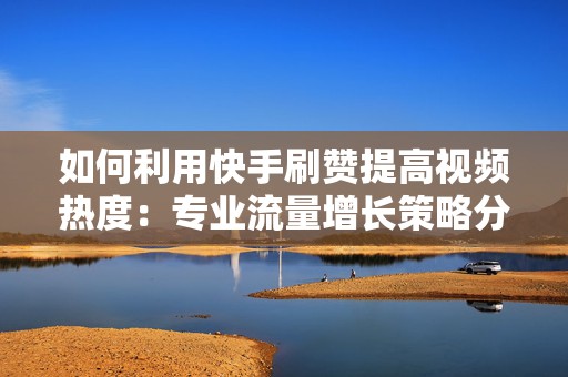 如何利用快手刷赞提高视频热度：专业流量增长策略分析