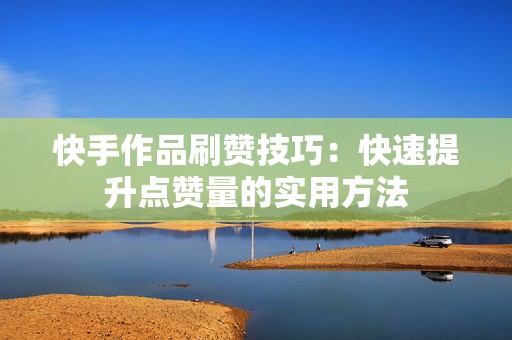 快手作品刷赞技巧：快速提升点赞量的实用方法