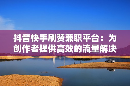 抖音快手刷赞兼职平台：为创作者提供高效的流量解决方案