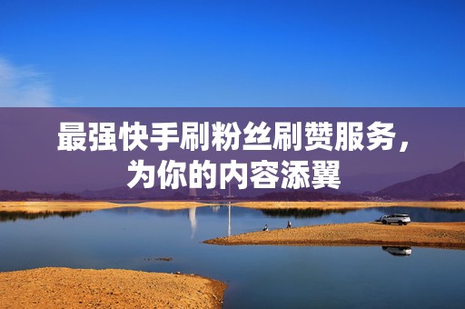 最强快手刷粉丝刷赞服务，为你的内容添翼