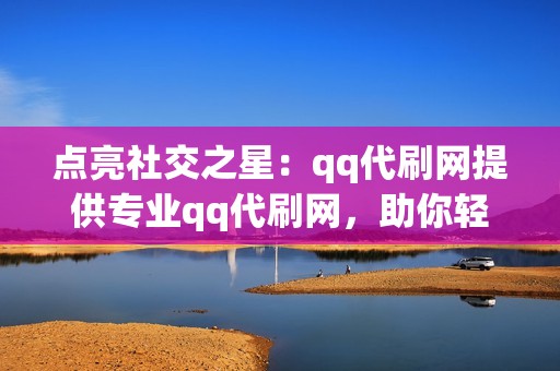 点亮社交之星：qq代刷网提供专业qq代刷网，助你轻松涨粉