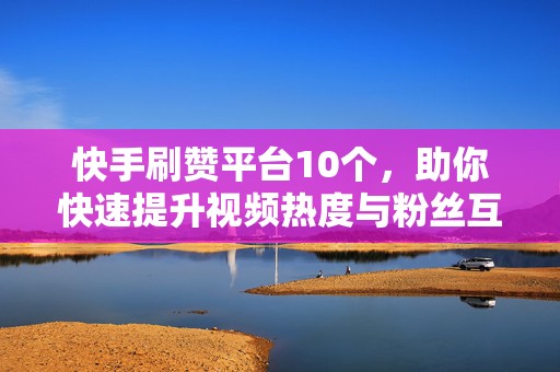 快手刷赞平台10个，助你快速提升视频热度与粉丝互动