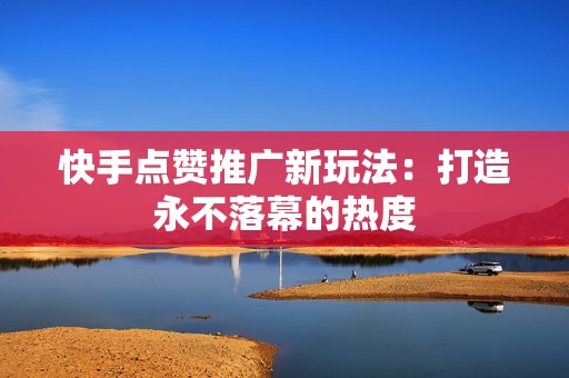快手点赞推广新玩法：打造永不落幕的热度