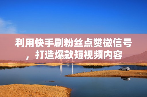 利用快手刷粉丝点赞微信号，打造爆款短视频内容