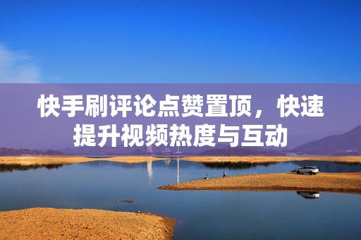 快手刷评论点赞置顶，快速提升视频热度与互动