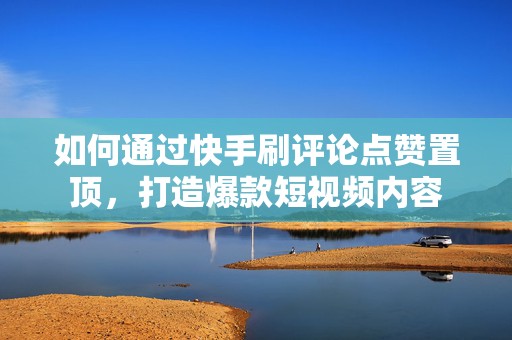 如何通过快手刷评论点赞置顶，打造爆款短视频内容