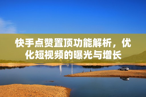 快手点赞置顶功能解析，优化短视频的曝光与增长