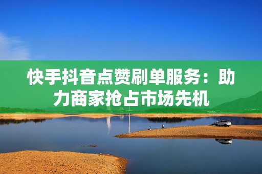 快手抖音点赞刷单服务：助力商家抢占市场先机