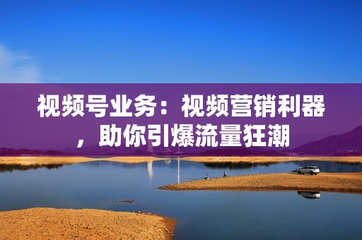 视频号业务：视频营销利器，助你引爆流量狂潮