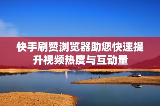 快手刷赞浏览器助您快速提升视频热度与互动量