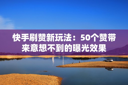 快手刷赞新玩法：50个赞带来意想不到的曝光效果