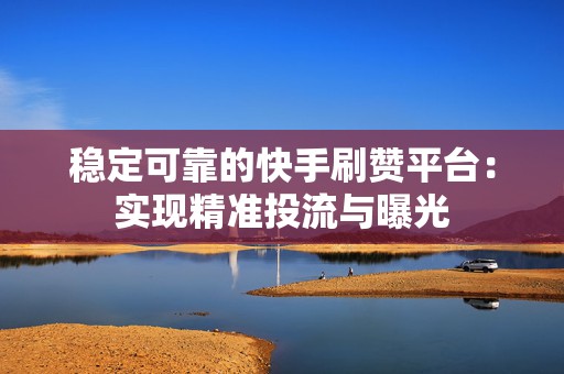 稳定可靠的快手刷赞平台：实现精准投流与曝光