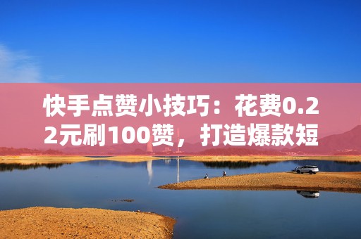 快手点赞小技巧：花费0.22元刷100赞，打造爆款短视频