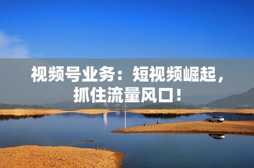 视频号业务：短视频崛起，抓住流量风口！