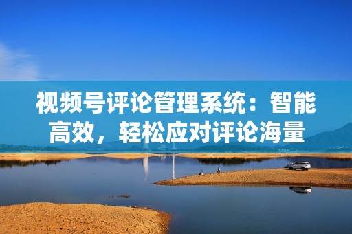 视频号评论管理系统：智能高效，轻松应对评论海量