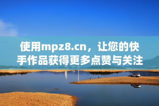 使用mpz8.cn，让您的快手作品获得更多点赞与关注