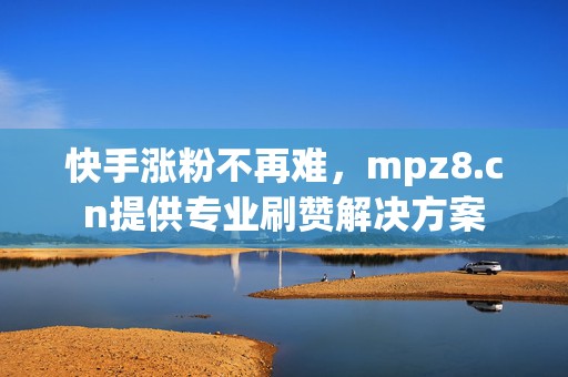 快手涨粉不再难，mpz8.cn提供专业刷赞解决方案