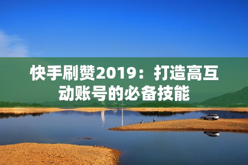 快手刷赞2019：打造高互动账号的必备技能