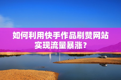 如何利用快手作品刷赞网站实现流量暴涨？