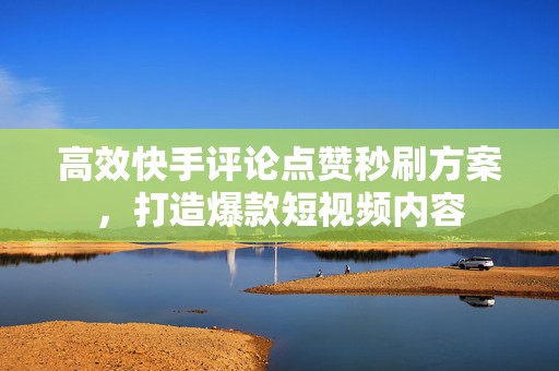 高效快手评论点赞秒刷方案，打造爆款短视频内容