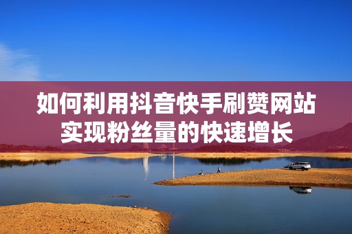 如何利用抖音快手刷赞网站实现粉丝量的快速增长