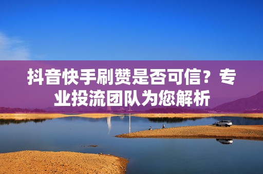 抖音快手刷赞是否可信？专业投流团队为您解析