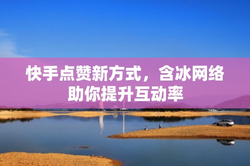 快手点赞新方式，含冰网络助你提升互动率