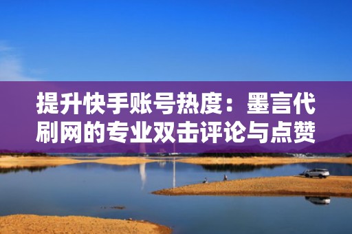 提升快手账号热度：墨言代刷网的专业双击评论与点赞方案