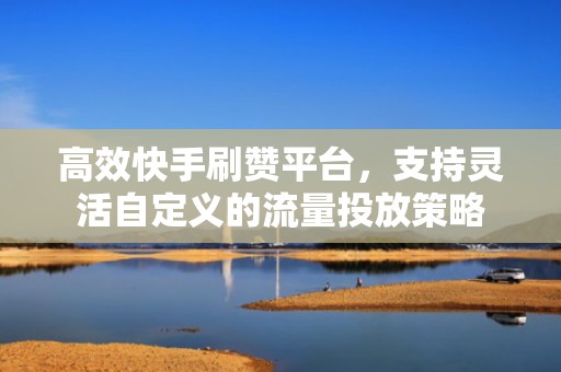 高效快手刷赞平台，支持灵活自定义的流量投放策略
