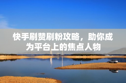 快手刷赞刷粉攻略，助你成为平台上的焦点人物