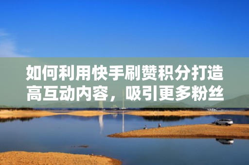 如何利用快手刷赞积分打造高互动内容，吸引更多粉丝