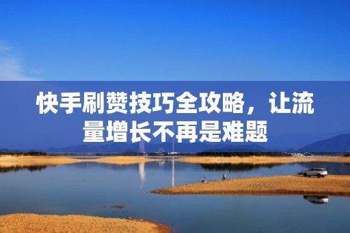 快手刷赞技巧全攻略，让流量增长不再是难题