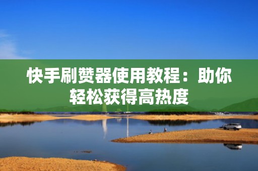 快手刷赞器使用教程：助你轻松获得高热度