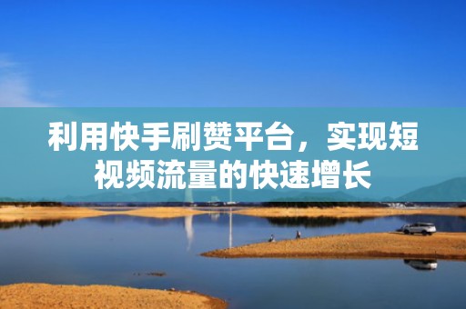 利用快手刷赞平台，实现短视频流量的快速增长