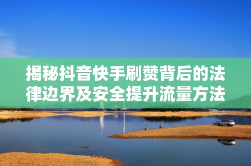 揭秘抖音快手刷赞背后的法律边界及安全提升流量方法
