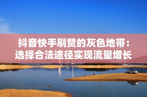 抖音快手刷赞的灰色地带：选择合法途径实现流量增长