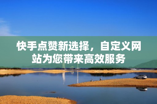 快手点赞新选择，自定义网站为您带来高效服务