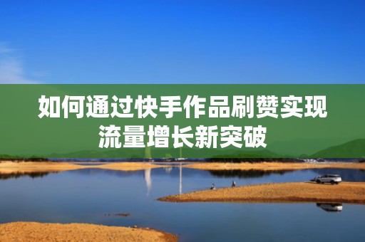 如何通过快手作品刷赞实现流量增长新突破 如何通过快手作品刷赞实现流量增长新突破