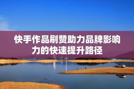 快手作品刷赞助力品牌影响力的快速提升路径 快手作品刷赞助力品牌影响力的快速提升路径
