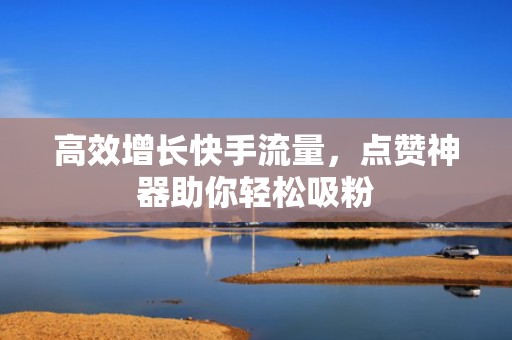 高效增长快手流量，点赞神器助你轻松吸粉