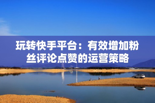 玩转快手平台：有效增加粉丝评论点赞的运营策略