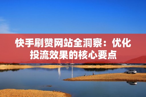 快手刷赞网站全洞察：优化投流效果的核心要点